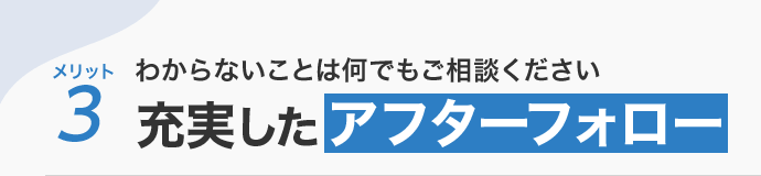 メリット3 わからないことは何でもご相談ください 充実したアフターフォロー