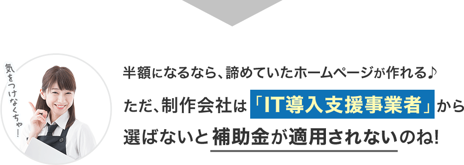 半額になるなら、諦めていたホームページが作れる♪ただ、制作会社は「IT導入支援事業者」から選ばないと補助金が適用されないのね! 半額になるなら、諦めていたホームページが作れる♪ただ、制作会社は「IT導入支援事業者」から選ばないと補助金が適用されないのね!