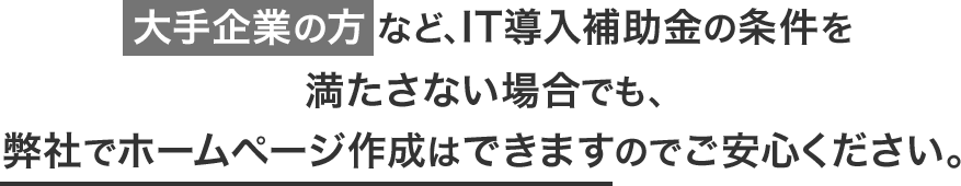 大手企業の方など、IT導入補助金の条件を満たさない場合でも、弊社でホームページ作成はできますのでご安心ください。 大手企業の方など、IT導入補助金の条件を満たさない場合でも、弊社でホームページ作成はできますのでご安心ください。